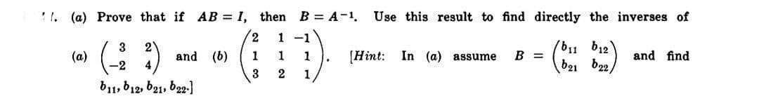 ' I. (a) Prove that if AB = I, then B = A-1.
Use this result to find directly the inverses of
2,
1 -1
b11 b12
b21 b22/
3
2
(a)
and (b)
4
B =
and find
1
1
1
[Hint:
In (a) assume
-2
2
1
b11, b12, 621, b22-)
