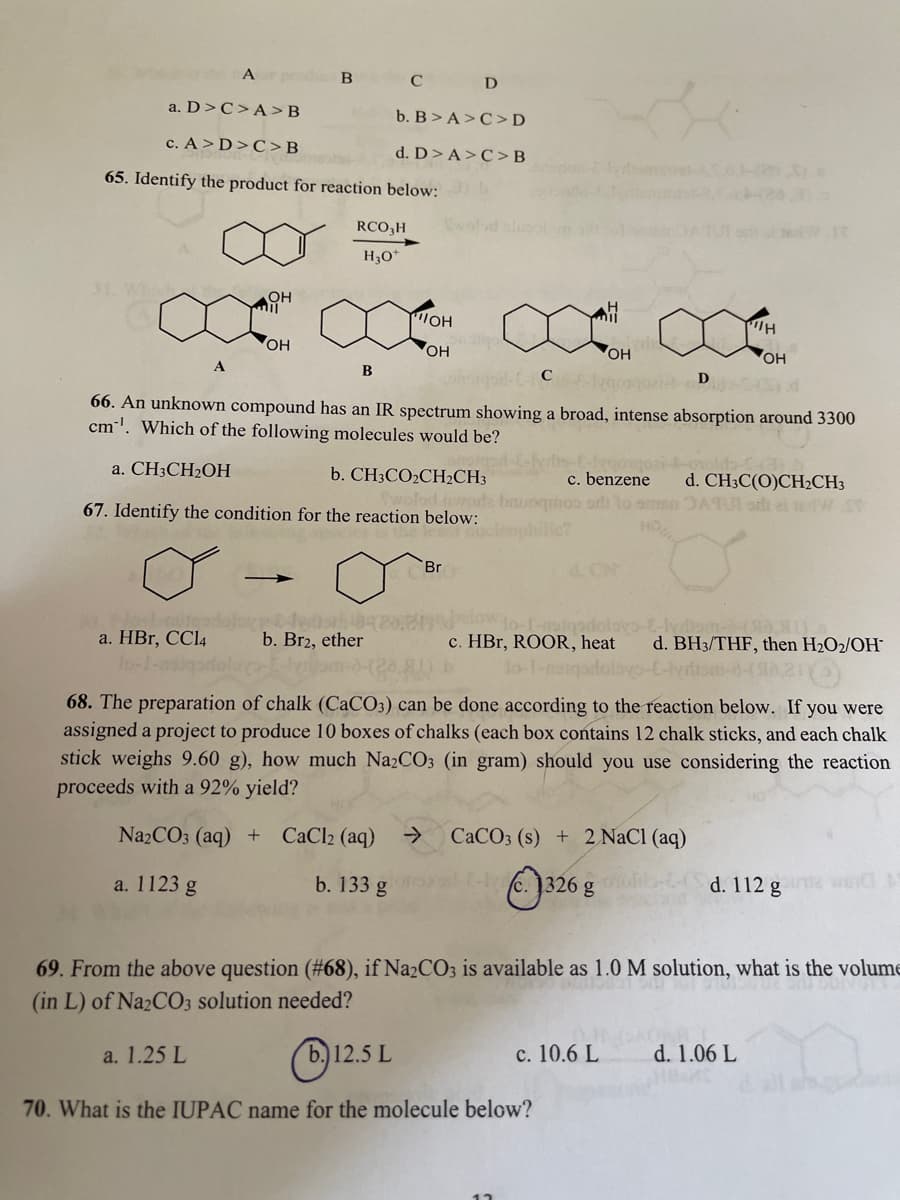 C D
a. D>C>A>B
b. B>A>C>D
c. A > D>C>B
d. D>A>C>B
65. Identify the product for reaction below:
RCO,H
IOH
он
он
он
он
A
C
66. An unknown compound has an IR spectrum showing a broad, intense absorption around 3300
cm'. Which of the following molecules would be?
a. CH3CH2OH
b. CH3CO2CH2CH3
c. benzene
ord lo omma ATUI sth ei teW
d. CH3C(O)CH2CH3
woda
67. Identify the condition for the reaction below:
HO
Br
4. CN
a. HBr, CCI4
lo-1-
b. Br2, ether
c. HBr, ROOR, heat
lo-1-nst
d. BH3/THF, then H2O2/OH
68. The preparation of chalk (CaCO3) can be done according to the reaction below. If you were
assigned a project to produce 10 boxes of chalks (each box contains 12 chalk sticks, and each chalk
stick weighs 9.60 g), how much Na2CO3 (in gram) should you use considering the reaction
proceeds with a 92% yield?
Na2CO3 (aq) +
CaCl2 (aq)
->
CaCO3 (s) + 2 NaCl (aq)
a. 1123 g
b. 133 g
c. )326 g
d. 112 g N
69. From the above question (#68), if Na2CO3 is available as 1.0 M solution, what is the volume
(in L) of Na2CO3 solution needed?
(b)12.5 L
c. 10.6 L
a. 1.25 L
d. 1.06 L
70. What is the IUPAC name for the molecule below?
