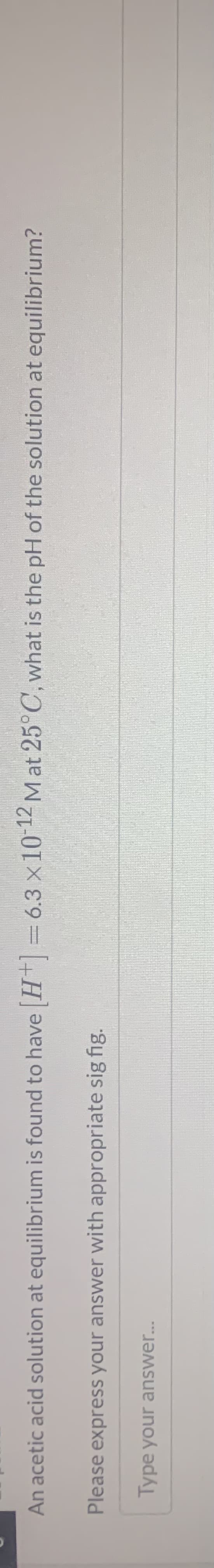 An acetic acid solution at equilibrium is found to have H =
= 6.3 x10 12 M at 25°C, what is the pH of the solution at equilibrium?
Please express your answer with appropriate sig fig.
Type your answer...
