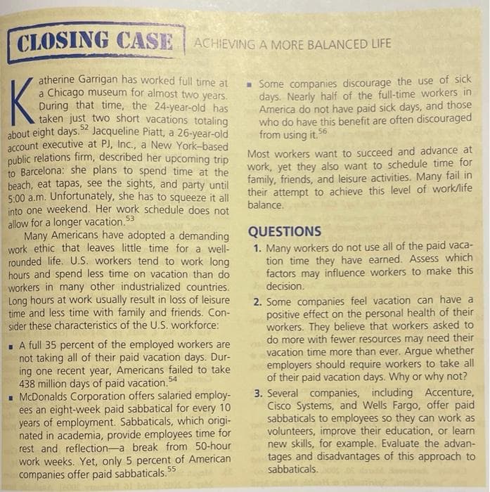 CLOSING CASE
ACHIEVING A MORE BALANCED LIFE
atherine Garrigan has worked full time at
a Chicago museum for almost two years.
During that time, the 24-year-old has
taken just two short vacations totaling
about eight days.% Jacqueline Piatt, a 26-year-old
account executive at PJ, Inc., a New York-based
public relations firm, described her upcoming trip
to Barcelona: she plans to spend time at the
beach, eat tapas, see the sights, and party until
5.00 a.m. Unfortunately, she has to squeeze it all
into one weekend. Her work schedule does not
allow for a longer vacation. 53
Many Americans have adopted a demanding
work ethic that leaves little time for a well-
rounded life. U.S. workers tend to work long
hours and spend less time on vacation than do
workers in many other industrialized countries.
Long hours at work usually result in loss of leisure
time and less time with family and friends. Con-
sider these characteristics of the U.S. workforce:
K
- Some companies discourage the use of sick
days. Nearly half of the full-time workers in
America do not have paid sick days, and those
who do have this benefit are often discouraged
from using it. 56
52
Most workers want to succeed and advance at
work, yet they also want to schedule time for
family, friends, and leisure activities. Many fail in
their attempt to achieve this level of work/life
balance.
QUESTIONS
1. Many workers do not use all of the paid vaca-
tion time they have earned. Assess which
factors may influence workers to make this
decision.
2. Some companies feel vacation can have a
positive effect on the personal health of their
workers. They believe that workers asked to
do more with fewer resources may need their
vacation time more than ever. Argue whether
employers should require workers to take all
of their paid vacation days. Why or why not?
- A full 35 percent of the employed workers are
not taking all of their paid vacation days. Dur-
ing one recent year, Americans failed to take
438 million days of paid vacation. 54
- McDonalds Corporation offers salaried employ-
ees an eight-week paid sabbatical for every 10
years of employment. Sabbaticals, which origi-
nated in academia, provide employees time for
rest and reflection-a break from 50-hour
work weeks. Yet, only 5 percent of American
companies offer paid sabbaticals. 55
3. Several companies, including Accenture,
Cisco Systems, and Wells Fargo, offer paid
sabbaticals to employees so they can work as
volunteers, improve their education, or learn
new skills, for example. Evaluate the advan-
tages and disadvantages of this approach to
sabbaticals.
