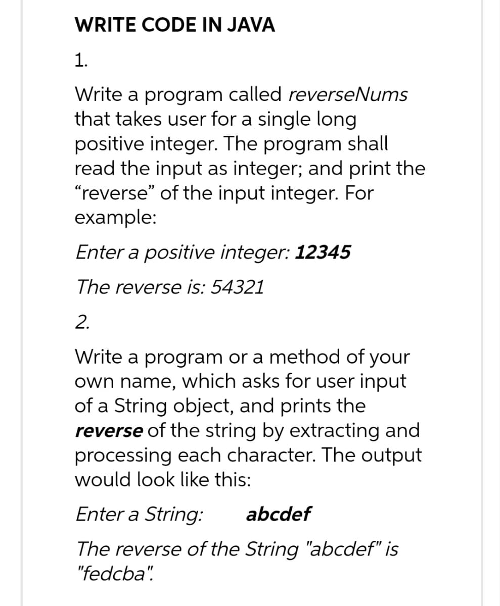 WRITE CODE IN JAVA
1.
Write a program called reverseNums
that takes user for a single long
positive integer. The program shall
read the input as integer; and print the
"reverse" of the input integer. For
example:
Enter a positive integer: 12345
The reverse is: 54321
2.
Write a program or a method of your
own name, which asks for user input
of a String object, and prints the
reverse of the string by extracting and
processing each character. The output
would look like this:
Enter a String: abcdef
The reverse of the String "abcdef" is
"fedcba"