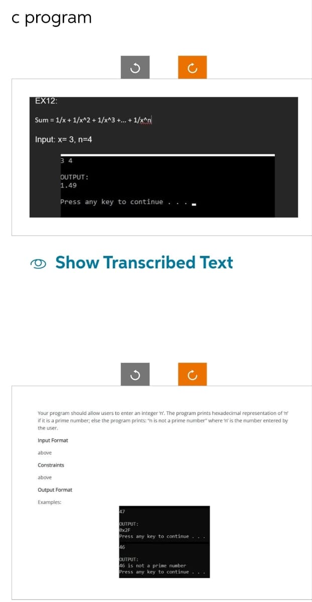 c program
EX12:
Sum = 1/x + 1/x^2 + 1/x^3 +...+1/x^n
Input: x= 3, n=4
34
OUTPUT:
1.49
Press any key to continue
G
Show Transcribed Text
Constraints
Your program should allow users to enter an integer 'n'. The program prints hexadecimal representation of 'n'
if it is a prime number; else the program prints: "n is not a prime number" where 'n' is the number entered by
the user.
Input Format
above
above
Output Format
Examples:
47
G
OUTPUT:
0x2F
Press any key to continue...
46
OUTPUT:
46 is not a prime number
Press any key to continue . . .