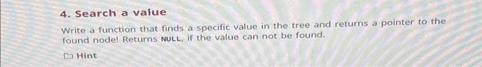 4. Search a value
Write a function that finds a specific value in the tree and returns a pointer to the
found node! Returns NULL, if the value can not be found.
Hint