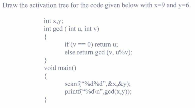 Draw the activation tree for the code given below with x-9 and y=6.
int x,y;
int ged (int u, int v)
{
}
void
{
if (v== 0) return u;
else return gcd (v, u%v);
main()
scanf("%d%d",&x,&y);
printf("%d\n",gcd(x,y));