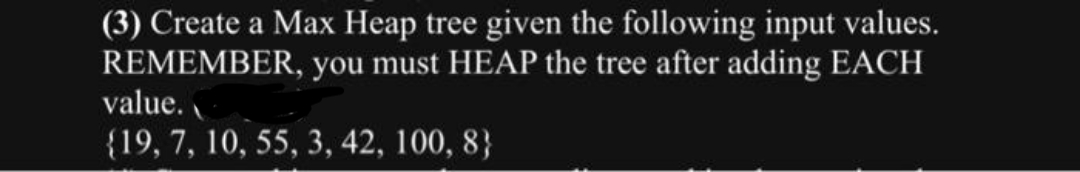 (3) Create a Max Heap tree given the following input values.
REMEMBER, you must HEAP the tree after adding EACH
value.
{19, 7, 10, 55, 3, 42, 100, 8}