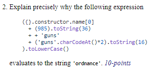 2. Explain precisely why the following expression
({}.constructor.name[0]
(985).toString(36)
+ + 'guns'
+ ('guns'.charCodeAt ()*2).toString(16)
).toLowerCase()
evaluates to the string 'ordnance'. 10-points