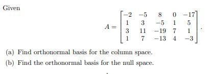 Given
A =
-2
1
3
1
-5
3
11
7
80
-5 15
-19 7
1
-13 4 -3
(a) Find orthonormal basis for the column space.
(b) Find the orthonormal basis for the null space.