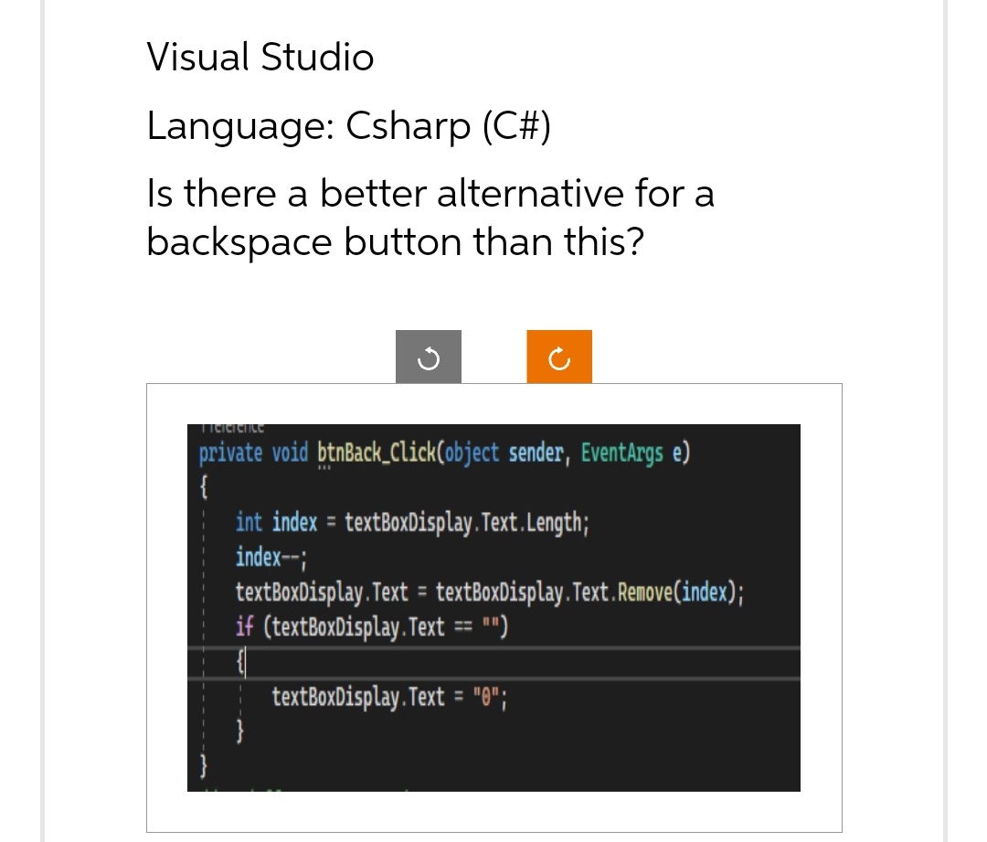 Visual Studio
Language: Csharp (C#)
Is there a better alternative for a
backspace button than this?
Tielcience
private void btnBack_Click(object sender, EventArgs e)
int index = textBoxDisplay.Text.Length;
index--;
textBoxDisplay.Text = textBoxDisplay. Text.Remove(index);
if (textBoxDisplay.Text == "")
textBoxDisplay.Text = "0";