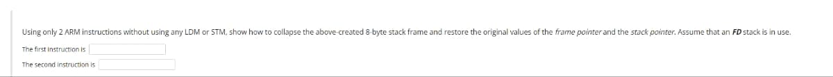 Using only 2 ARM instructions without using any LDM or STM, show how to collapse the above-created 8-byte stack frame and restore the original values of the frame pointer and the stack pointer. Assume that an FD stack is in use.
The first instruction is
The second instruction is