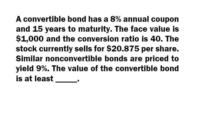 A convertible bond has a 8% annual coupon
and 15 years to maturity. The face value is
$1,000 and the conversion ratio is 40. The
stock currently sells for $20.875 per share.
Similar nonconvertible bonds are priced to
yield 9%. The value of the convertible bond
is at least