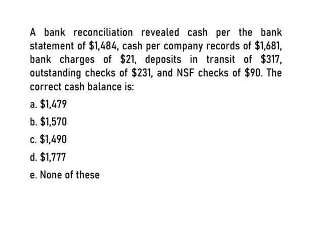 A bank reconciliation revealed cash per the bank
statement of $1,484, cash per company records of $1,681,
bank charges of $21, deposits in transit of $317,
outstanding checks of $231, and NSF checks of $90. The
correct cash balance is:
a. $1,479
b. $1,570
c. $1,490
d. $1,777
e. None of these