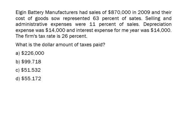 Elgin Battery Manufacturers had sales of $870,000 in 2009 and their
cost of goods sow represented 63 percent of sates. Selling and
administrative expenses were 11 percent of sales. Depreciation
expense was $14,000 and interest expense for me year was $14,000.
The firm's tax rate is 26 percent.
What is the dollar amount of taxes paid?
a) $226,000
b) $99.718
c) $51.532
d) $55.172