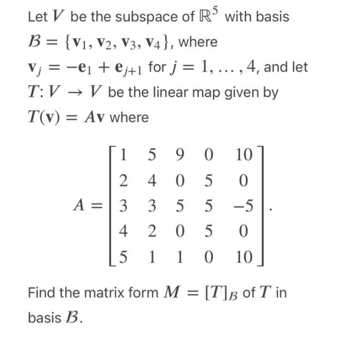 Let V be the subspace of RS with basis
B = {V1, V2, V3, V4}, where
j = −e₁ + ej+1 for j = 1, ..., 4, and let
T:V→ V be the linear map given by
T(v) = Av where
1
2405
A = 3
5 90 10
2040
33 55 -5
4 205
5110
10
Find the matrix form M = [T]B of T in
basis B.