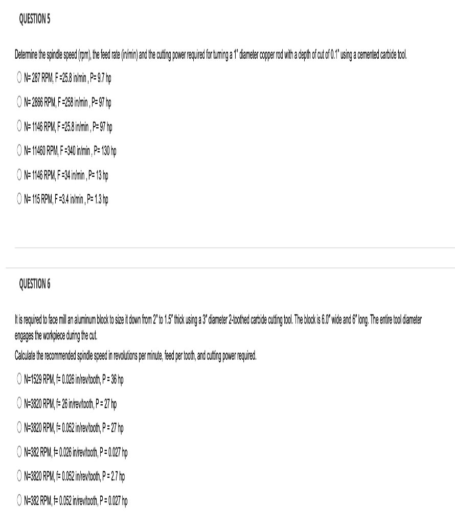 QUESTION 5
Determine the spindle speed (rpm), the feed rate (in/min) and the cutting power required for turning a 1º diameter copper rod with a depth of cut of 0.1" using a cemented carbide tool.
O N=287 RPM, F-25.8 in/min, P=9.7 hp
ON=2866 RPM, F=258 in/min, P=97 hp
ON=1146 RPM, F-25.8 in/min, P=97 hp
O N= 11460 RPM, F-340 in/min, P=130 hp
ON= 1146 RPM, F-34 inimin, P= 13 hp
ON= 115 RPM, F-3.4 in/min, P=1.3 hp
QUESTION 6
It is required to face mill an aluminum block to size it down from 2" to 1.5" thick using a 3" diameter 2-toothed carbide cutting tool. The block is 6.0" wide and 6" long. The entire tool diameter
engages the workpiece during the cut.
Calculate the recommended spindle speed in revolutions per minute, feed per tooth, and cutting power required.
O N=1529 RPM, f= 0.026 in/rev/tooth, P = 36 hp
O N-3820 RPM, f= 26 in/revitooth, P=27 hp
O N-3820 RPM, f= 0.052 in/rew/tooth, P=27 hp
ON-382 RPM, F= 0.026 in/revitooth, P = 0.027 hp
O N-3820 RPM, f= 0.052 in/rev/tooth, P=2.7 hp
O N-382 RPM, F= 0.052 in/rev/tooth, P = 0.027 hp