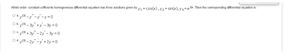 Athird order constant cofficients homogeneous differential equation has three solutions given by y₁ = cos(x), y₂ = sin(x), y3=e3x. Then the corresponding differential equation is:
O ay(3)-y"-y-y=0
Oby(3)-3y"+y-3y=0
OC. y(3) + 3y" - 2y' -3y=0
Od.y(3)-2y" -y +2y=0