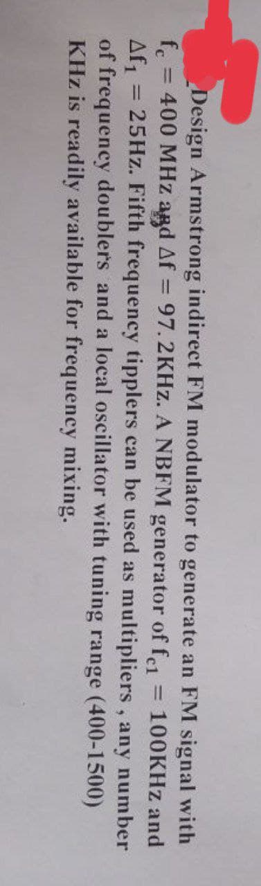 Design Armstrong indirect FM modulator to generate an FM signal with
fc = 400 MHz and Af = 97.2KHz. A NBFM generator of fc1 = 100KHz and
Af₁ 25Hz. Fifth frequency tipplers can be used as multipliers, any number
of frequency doublers and a local oscillator with tuning range (400-1500)
KHz is readily available for frequency mixing.
=