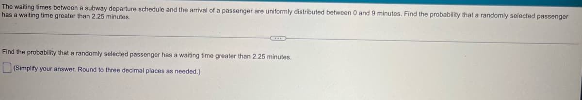 The waiting times between a subway departure schedule and the arrival of a passenger are uniformly distributed between 0 and 9 minutes. Find the probability that a randomly selected passenger
has a waiting time greater than 2.25 minutes.
Find the probability that a randomly selected passenger has a waiting time greater than 2.25 minutes.
(Simplify your answer. Round to three decimal places as needed.)