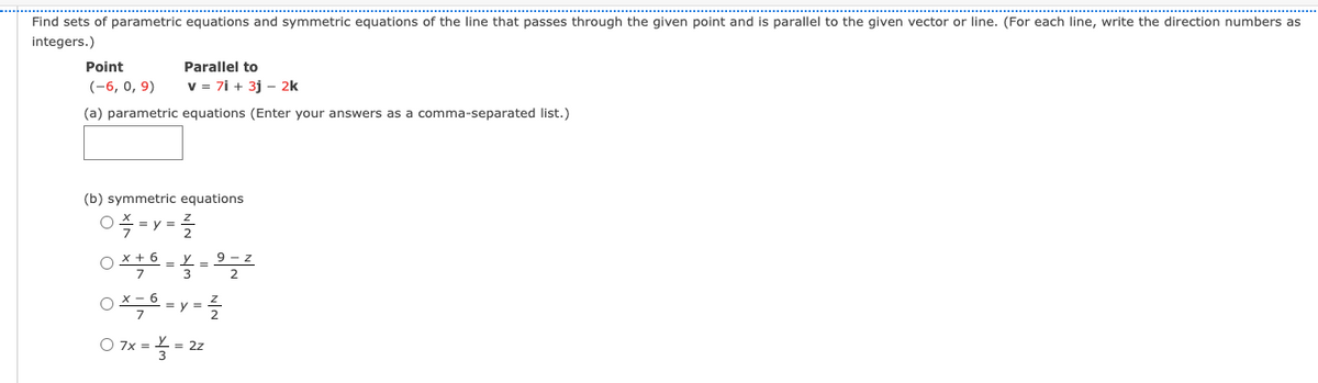 Find sets of parametric equations and symmetric equations of the line that passes through the given point and is parallel to the given vector or line. (For each line, write the direction numbers as
integers.)
Point
Parallel to
(-6, о, 9)
v = 7i + 3j – 2k
(a) parametric equations (Enter your answers as a comma-separated list.)
(b) symmetric equations
0- y =
O x+ 6 - y
7.
9 - z
2
X-6
O 7x =5
= 2z
