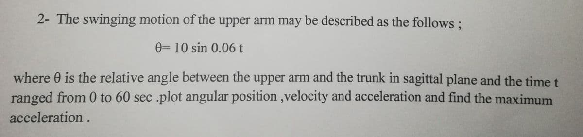 2- The swinging motion of the upper arm may be described as the follows;
0= 10 sin 0.06 t
where 0 is the relative angle between the upper arm and the trunk in sagittal plane and the time t
ranged from 0 to 60 sec .plot angular position,velocity and acceleration and find the maximum
acceleration.