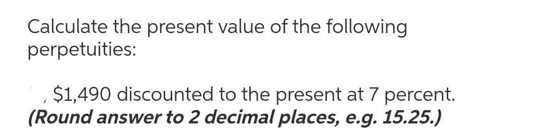 Calculate the present value of the following
perpetuities:
$1,490 discounted to the present at 7 percent.
(Round answer to 2 decimal places, e.g. 15.25.)
