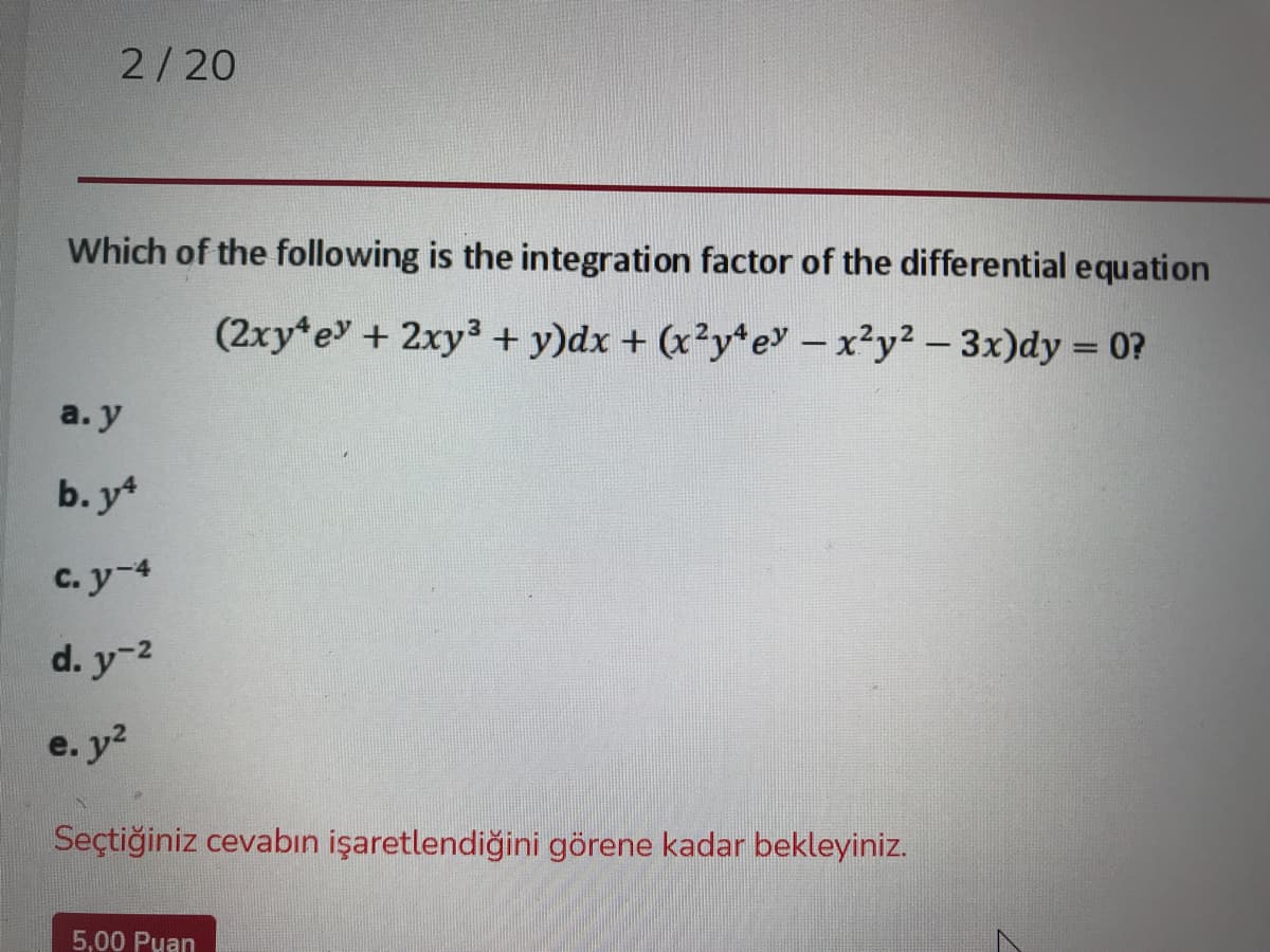 2/20
Which of the following is the integration factor of the differential equation
(2xy e+ 2xy3 + y)dx + (x²y*ey - x²y2 -3x)dy = 0?
a. y
b. y*
C. y-4
d. y-2
e. y2
Seçtiğiniz cevabın işaretlendiğini görene kadar bekleyiniz.
5,00 Puan
