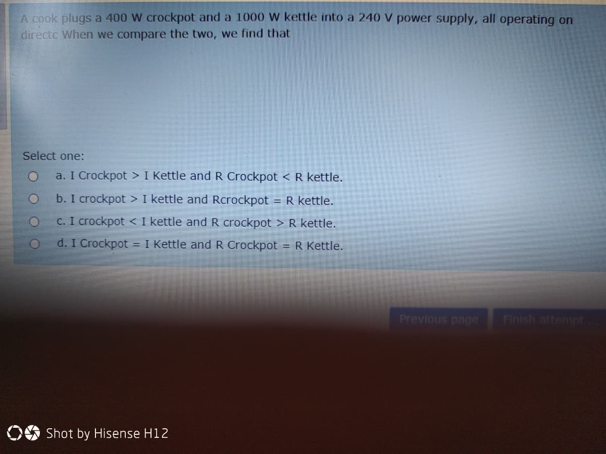 A cook plugs a 400 W crockpot and a 1000 w kettle into a 240 V power supply, all operating on
directc When we compare the two, we find that
Select one:
a. I Crockpot > I Kettle and R Crockpot < R kettle.
b. I crockpot > I kettle and Rcrockpot
=R kettle.
C. I crockpot < I kettle and R crockpot > R kettle.
d. I Crockpot
= I Kettle and R Crockpot = R Kettle.
%3D
Previous page
Finish attempt
Shot by Hisense H12
