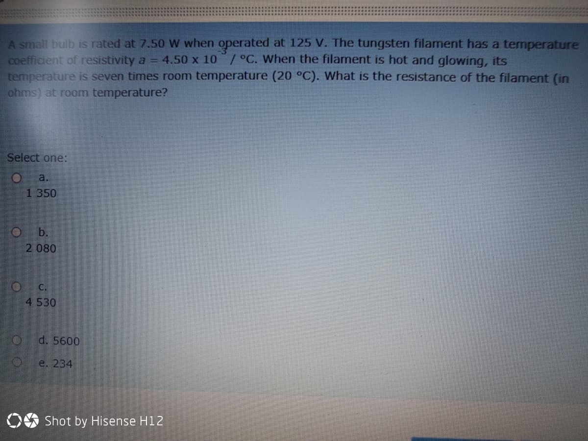 A small bulb is rated at 7.50 W when operated at 125 V. The tungsten filament has a temperature
coefficient of resistivity a = 4.50 x 10 / °C. When the filament is hot and glowing, its
temperature is seven times room temperature (20 °C). What is the resistance of the filament (in
ahms) at room temperature?
Select one:
a.
1 350
O b.
2 080
C.
4 530
d. 5600
e. 234
OS Shot by Hisense H12
