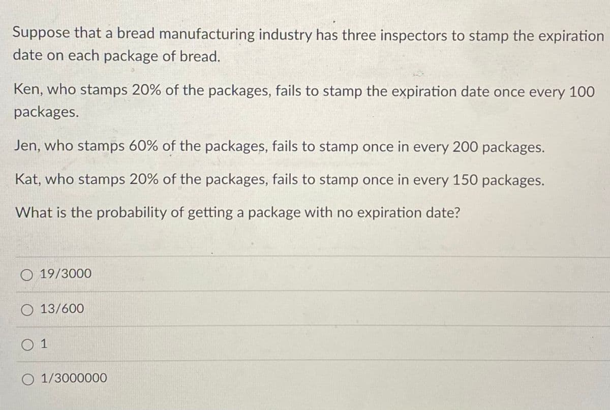 Suppose that a bread manufacturing industry has three inspectors to stamp the expiration
date on each package of bread.
Ken, who stamps 20% of the packages, fails to stamp the expiration date once every 100
packages.
Jen, who stamps 60% of the packages, fails to stamp once in every 200 packages.
Kat, who stamps 20% of the packages, fails to stamp once in every 150 packages.
What is the probability of getting a package with no expiration date?
O 19/3000
O 13/600
1
O 1/3000000
