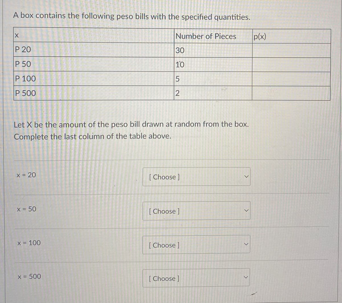 A box contains the following peso bills with the specified quantities.
Number of Pieces
p(x)
P 20
30
P 50
10
P 100
P 500
Let X be the amount of the peso bill drawn at random from the box.
Complete the last column of the table above.
x 20
[ Choose ]
X = 50
[ Choose ]
X = 100
[ Choose ]
X = 500
[ Choose ]
