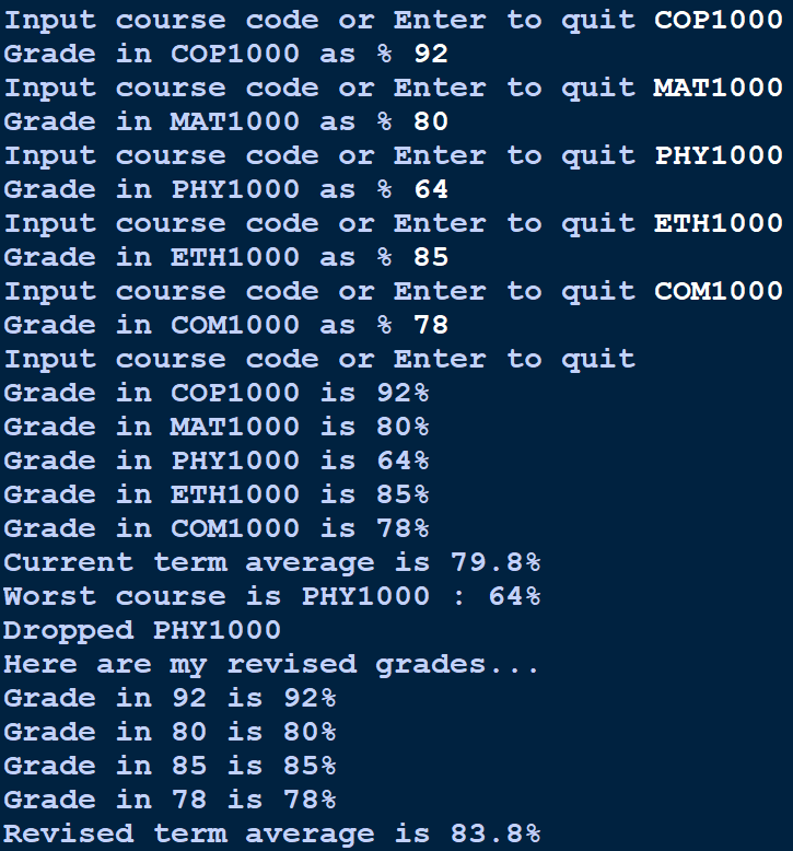 Input course code or Enter to quit COP1000
Grade in COP1000 as % 92
Input course code or Enter to quit MAT1000
Grade in MAT1000 as % 80
Input course code or Enter to quit PHY1000
Grade in PHY1000 as % 64
Input course code or Enter to quit ETH1000
Grade in ETH1000 as % 85
Input course code or Enter to quit COM1000
Grade in COM1000 as % 78
Input course code or Enter to quit
Grade in COP1000 is 92%
Grade in MAT1000 is 80%
Grade in PHY1000 is 64%
Grade in ETH1000 is 85%
Grade in COM1000 is 78%
Current term average is 79.8%
Worst course is PHY1000 :
64%
Dropped PHY1000
Here are my revised grades...
Grade in 92 is 92%
Grade in 80 is 80%
Grade in 85 is 85%
Grade in 78 is 78%
Revised term average is 83.8%
