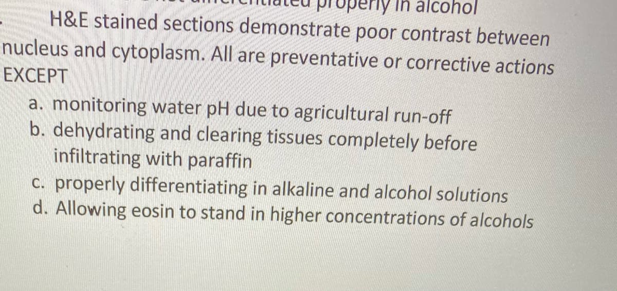 erly in alcohol
H&E stained sections demonstrate poor contrast between
nucleus and cytoplasm. All are preventative or corrective actions
EXCEPT
a. monitoring water pH due to agricultural run-off
b. dehydrating and clearing tissues completely before
infiltrating with paraffin
c. properly differentiating in alkaline and alcohol solutions
d. Allowing eosin to stand in higher concentrations of alcohols
