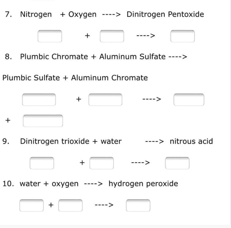 7. Nitrogen + Oxygen ----> Dinitrogen Pentoxide
+
8. Plumbic Chromate + Aluminum Sulfate ---->
Plumbic Sulfate + Aluminum Chromate
+
9. Dinitrogen trioxide + water
+
10. water + oxygen ----> hydrogen peroxide
+
-->
+
-> nitrous acid