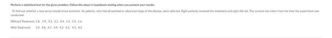 Perform a statistical test for the given problem. Follow the steps in hypothesis testing when you present your results.
To find out whether a new serum would arrest leukemia, 6 patients, who had all reached an advanced stage of the disease, were selected. Eight patients received the treatment and eight did not. The survival was taken from the time the experiment was
conducted.
Without Treatment: 1.8, 2.9, 3.3, 3.1, 2.4, 1.5, 1.5, 1.6
With Treatment: 3.9, 4.8, 4.7, 4.9, 4.2, 4.5, 5.5, 4.2