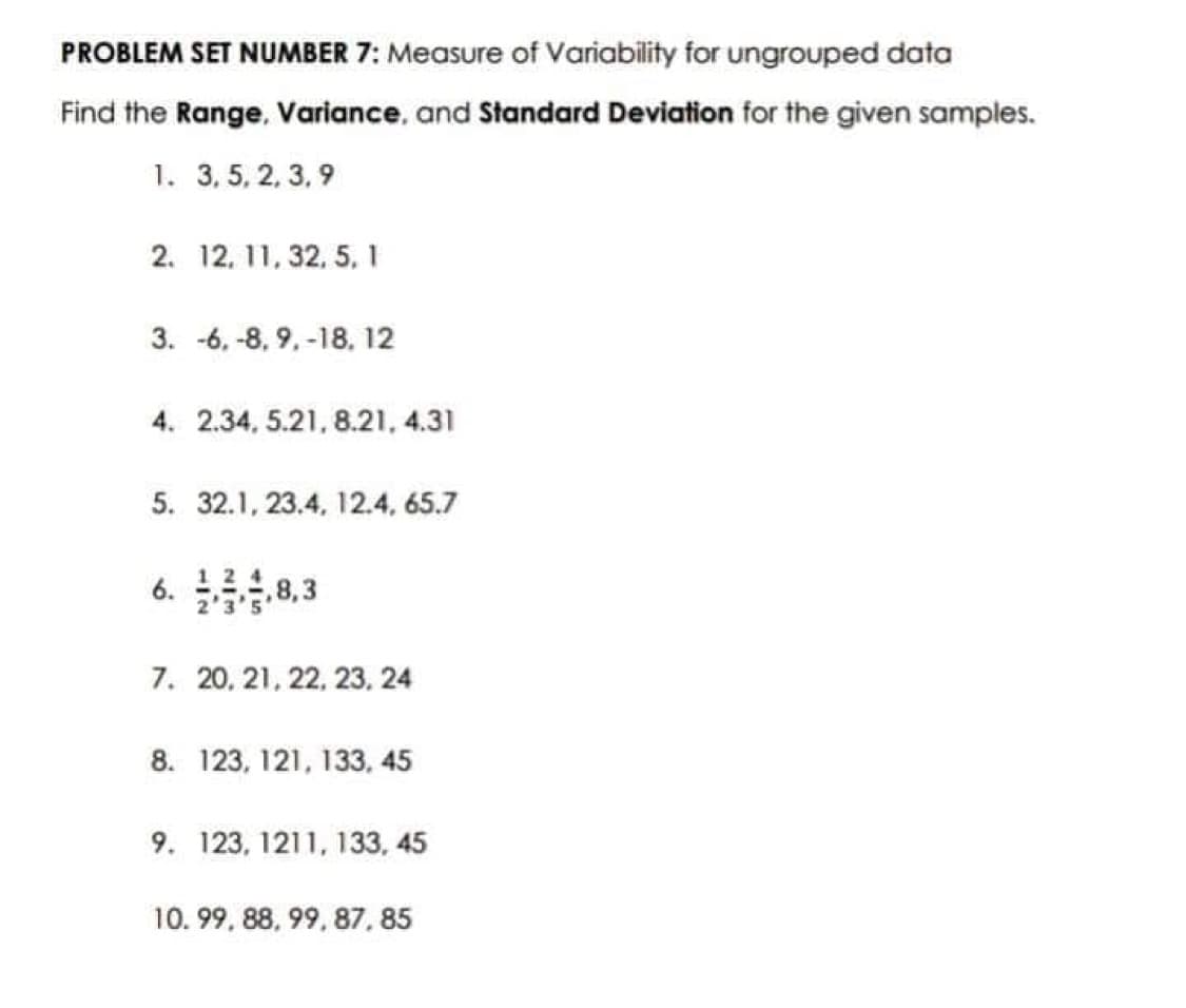 PROBLEM SET NUMBER 7: Measure of Variability for ungrouped data
Find the Range, Variance, and Standard Deviation for the given samples.
1. 3, 5, 2, 3,9
2. 12, 11, 32, 5, 1
3. -6, -8, 9, -18, 12
4. 2.34, 5.21, 8.21, 4.31
5. 32.1, 23.4, 12.4, 65.7
6.38,3
7. 20, 21, 22, 23, 24
8. 123, 121, 133, 45
9. 123, 1211, 133, 45
10.99, 88, 99, 87,85