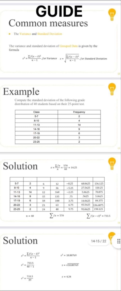 GUIDE
Common measures
The Variance and Standard Deviation
The variance and standard deviation of Grouped Data is given by the
formula
3²-Ef(x-2)²
2f(x − 1)2
R-for Variance
m-1
✓
Example
Compute the standard deviation of the following grade
distribution of 40 students based on their 25-point test.
Class
Frequenc
5-7
2
8-10
4
11-13
14
14-16
9
17-19
6
20-22
3
23-25
2
Solution
5-7
2
8-10
4
11-13
14
14-16
9
17-19
6
20-22
3
23-25
2
n = 40
Solution
Σ/(x-2)²
H-1
733.5
40-1
733.5
39
s²
6
9
12
15
18
21
24
=
fx 570
n
40
12
36
168
135
108
63
48
fx=570
XE
-=14.25
-8.25
-5.25
-2.25
.75
3.75
6.75
9.75
s² = 18.80769
S=√18.80769
S=434
for Standard Deviation
68.0625
136.125
27.5625
110.25
5.0625
70.875
5625
5.0625
14.0625
84.375
45.5625 136.6875
95.0625 190.125
Σf(x-x)²-733.5
12
14-15/22 ⠀⠀