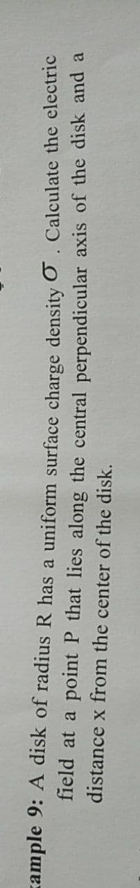 zample 9: A disk of radiusR has a uniform surface charge density O. Calculate the electric
field at a point P that lies along the central perpendicular axis of the disk and a
distance x from the center of the disk.
