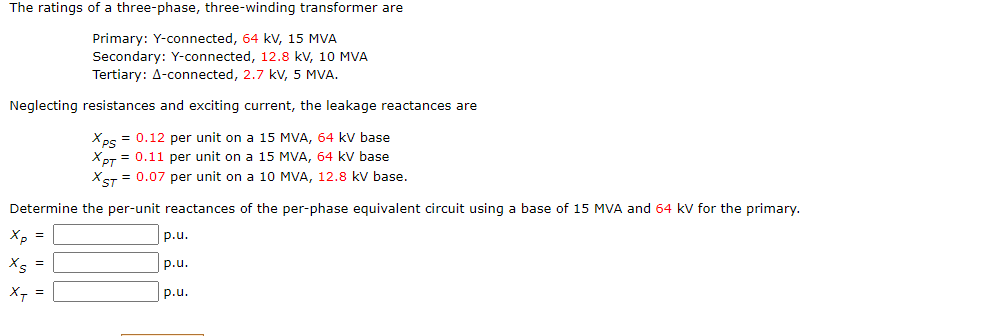 The ratings of a three-phase, three-winding transformer are
Primary: Y-connected, 64 kV, 15 MVA
Secondary: Y-connected, 12.8 kV, 10 MVA
Tertiary: A-connected, 2.7 kV, 5 MVA.
Neglecting resistances and exciting current, the leakage reactances are
Xps = 0.12 per unit on a 15 MVA, 64 kV base
XPT = 0.11 per unit on a 15 MVA, 64 kV base
XST = 0.07 per unit on a 10 MVA, 12.8 kV base.
Determine the per-unit reactances of the per-phase equivalent circuit using a base of 15 MVA and 64 kV for the primary.
Xp =
Xs
X₁ =
p.u.
p.u.
p.u.