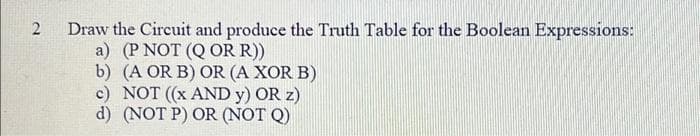 2
Draw the Circuit and produce the Truth Table for the Boolean Expressions:
a) (P NOT (Q OR R))
b) (A OR B) OR (A XOR B)
c) NOT ((x AND Y) OR z)
d) (NOT P) OR (NOT Q)