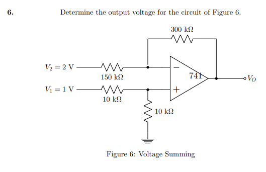 6.
Determine the output voltage for the circuit of Figure 6.
300 ΚΩ
V2 = 2 V -
V =1V-
150 ΚΩ
Μ w
10 ΚΩ
Μ
10 ΚΩ
+
741
Figure 6: Voltage Summing
Vo