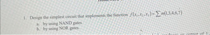 1. Design the simplest circuit that implements the function f(x,.x.x,) = m(1,3,4,6,7)
a. by using NAND gates
b. by using NOR gates.
an outnut of 11