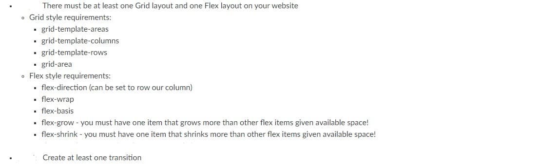 There must be at least one Grid layout and one Flex layout on your website
• Grid style requirements:
· grid-template-areas
- grid-template-columns
grid-template-rows
- grid-area
• Flex style requirements:
• flex-direction (can be set to row our column)
· flex-wrap
. flex-basis
. flex-grow - you must have one item that grows more than other flex items given available space!
· flex-shrink - you must have one item that shrinks more than other flex items given available space!
Create at least one transition
