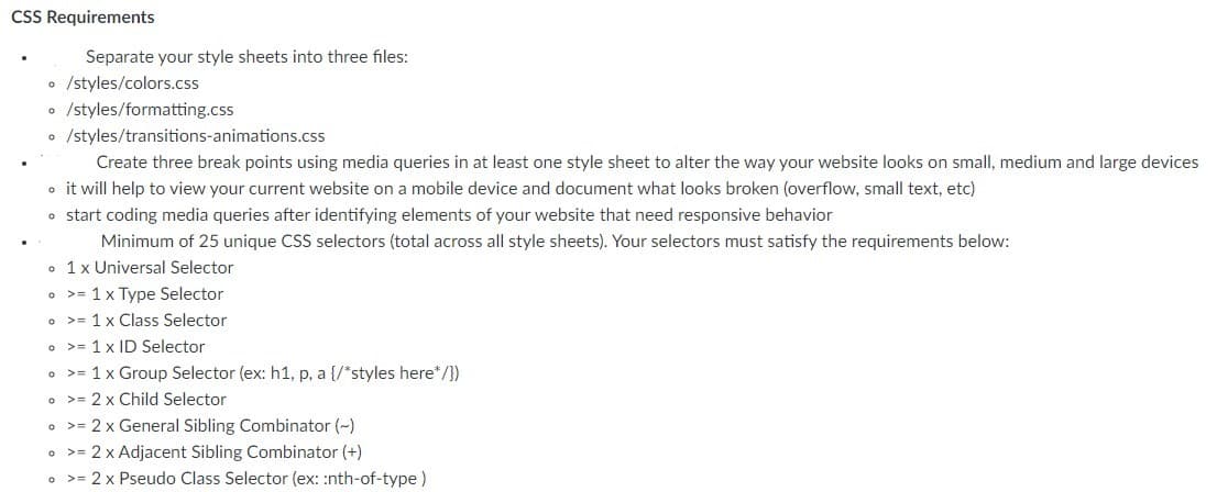 CSS Requirements
Separate your style sheets into three files:
• /styles/colors.css
• /styles/formatting.css
• /styles/transitions-animations.css
Create three break points using media queries in at least one style sheet to alter the way your website looks on small, medium and large devices
o it will help to view your current website on a mobile device and document what looks broken (overflow, small text, etc)
o start coding media queries after identifying elements of your website that need responsive behavior
Minimum of 25 unique CSS selectors (total across all style sheets). Your selectors must satisfy the requirements below:
• 1x Universal Selector
o >= 1x Type Selector
o >= 1 x Class Selector
o >= 1 x ID Selector
o >= 1 x Group Selector (ex: h1, p, a {/*styles here*/})
o >= 2 x Child Selector
• >= 2 x General Sibling Combinator (-)
o >= 2 x Adjacent Sibling Combinator (+)
• >= 2 x Pseudo Class Selector (ex: :nth-of-type)
