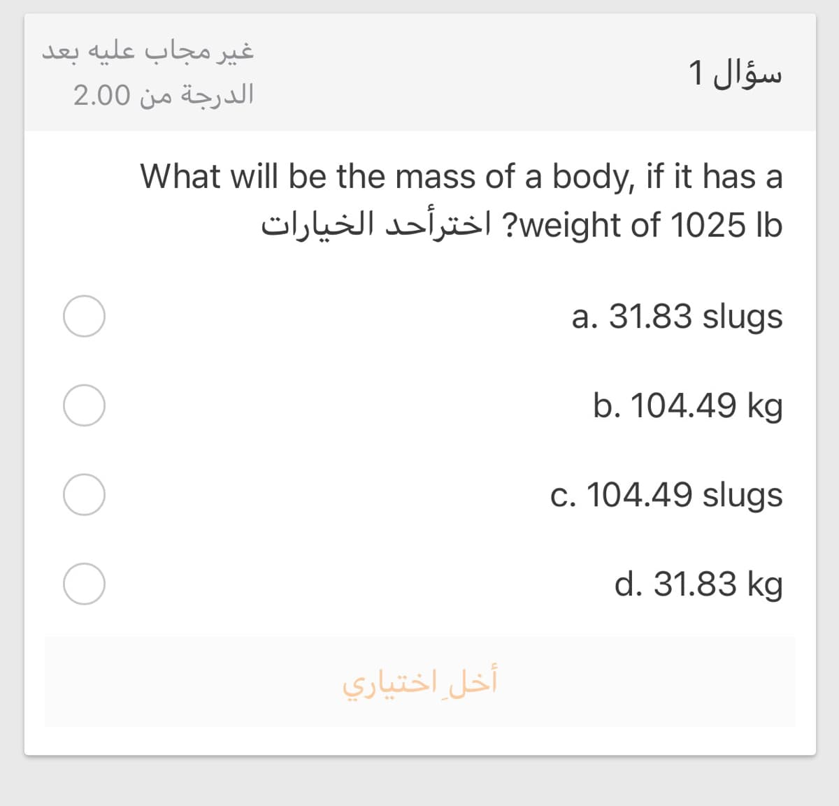 غير مجاب علیه بعد
سؤال 1
الدرجة من 2.00
What will be the mass of a body, if it has a
weight? of 1025 |bاخترأحد الخیارات
a. 31.83 slugs
b. 104.49 kg
c. 104.49 slugs
d. 31.83 kg
أخل اختياري
