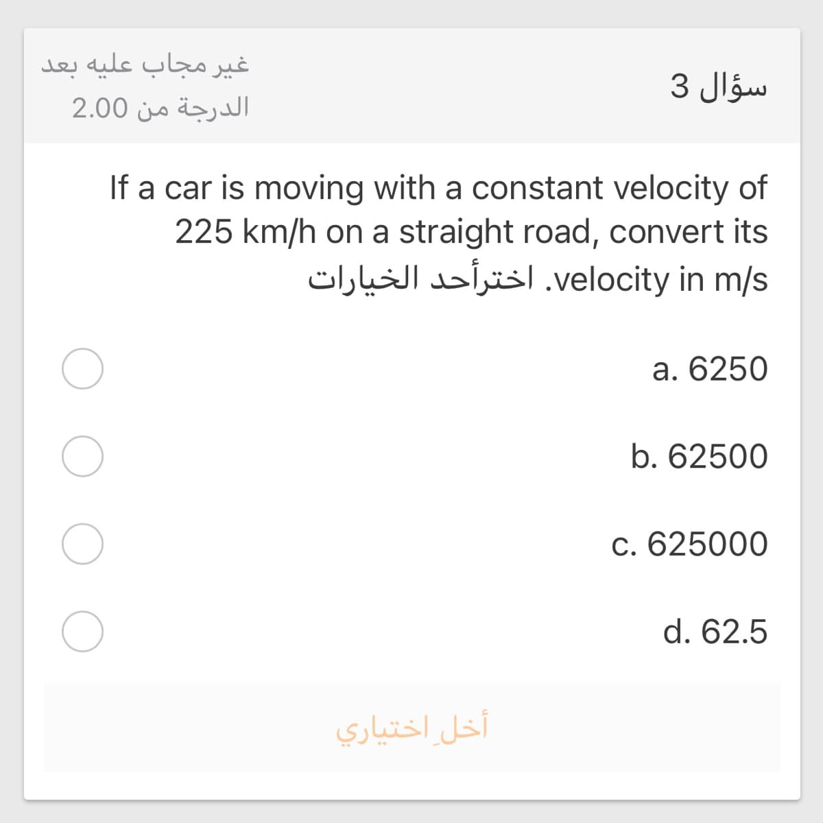 غير مجاب علیه بعد
سؤال 3
الدرجة من 2.00
If a car is moving with a constant velocity of
225 km/h on a straight road, convert its
velocity. in m/sاخترأحد الخیارات
a. 6250
b. 62500
c. 625000
d. 62.5
أخل اختياري
