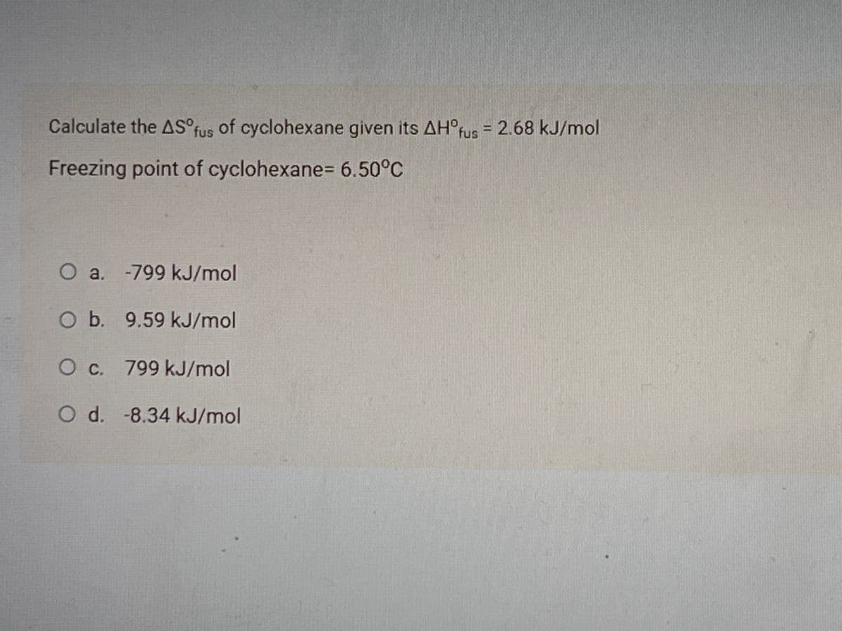 Calculate the AS°fus of cyclohexane given its AH°fus = 2.68 kJ/mol
Freezing point of cyclohexane= 6.50°C
O a. -799 kJ/mol
O b. 9.59 kJ/mol
Oc. 799 kJ/mol
Od. -8.34 kJ/mol
