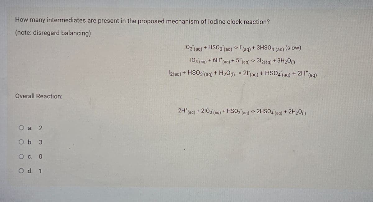 How many intermediates are present in the proposed mechanism of lodine clock reaction?
(note: disregard balancing)
103 (aq) + HSO3 (ag) >l'(ag) + 3HSO4 (aq) (slow)
103 (aq) + 6H (aq) + 51(aq) -> 312(ag) + 3H20()
|2(aq) + HSO3 (aq) + H20) -> 21 (aq) + HSO4 (aq) + 2H* (aq)
Overall Reaction:
2H* (ag) + 2103 (aq) + HSO3 (aq) -> 2HSO4 (aq) + 2H200
O a. 2
O b. 3
O C. 0
O d. 1
