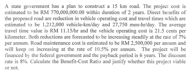 A state government has a plan to construct a 15 km road. The project cost is
estimated to be RM 770,000,000.00 within duration of 2 years. Direct benefits of
the proposed road are reduction in vehicle operating cost and travel times which are
estimated to be 1,212,000 vehicle-km/day and 27,750 men-hr/day. The average
travel time value is RM 11.15/hr and the vehicle operating cost is 21.5 cents per
kilometer. Both reductions are forecasted to be increasing steadily at the rate of 7%
per annum. Road maintenance cost is estimated to be RM 2,500,000 per annum and
will keep on increasing at the rate of 10.5% per annum. The project will be
financed by the federal government and the payback period is 6 years. The discount
rate is 8%. Calculate the Benefit-Cost Ratio and justify whether this project viable
or not.