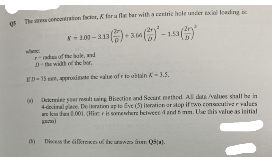 05
The stress concentration factor, K for a flat bar with a centric hole under axial loading is:
3
-3.13 (2) + 3.66 (27)²-1.53 (2)
D
where:
K= 3.00-3.13
r = radius of the hole, and
D=the width of the bar,
If D=75 mm, approximate the value of r to obtain K = 3.5.
(a) Determine your result using Bisection and Secant method. All data /values shall be in
4-decimal place. Do iteration up to five (5) iteration or stop if two consecutive r values
are less than 0.001. (Hint: r is somewhere between 4 and 6 mm. Use this value as initial
guess)
KON
(b)
Discuss the differences of the answers from Q5(a).
||