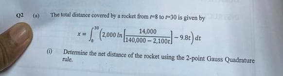 Q2 (a)
The total distance covered by a rocket from -8 to -30 is given by
(1)
30
x=
= (2,000 in 140,000
140,000 -2,100c-9.8t) dt
Determine the net distance of the rocket using the 2-point Gauss Quadrature
rule.