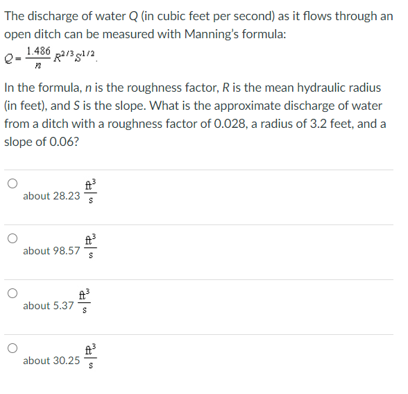 The discharge of water Q (in cubic feet per second) as it flows through an
open ditch can be measured with Manning's formula:
1.486 p2/3 gl/2
In the formula, n is the roughness factor, R is the mean hydraulic radius
(in feet), and S is the slope. What is the approximate discharge of water
from a ditch with a roughness factor of 0.028, a radius of 3.2 feet, and a
slope of 0.06?
ft
about 28.23
ft
about 98.57
ft
about 5.37
about 30.25
